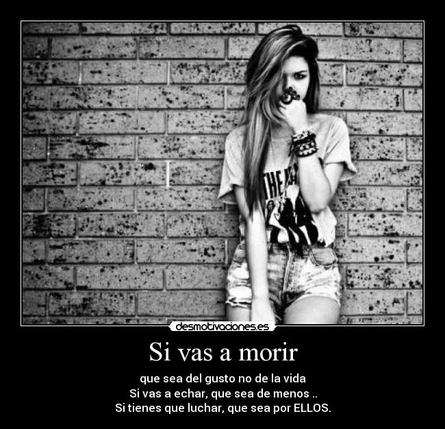 Si vas a morir - que sea del gusto no de la vida
Si vas a echar, que sea de menos ..
Si tienes que luchar, que sea por ELLOS.