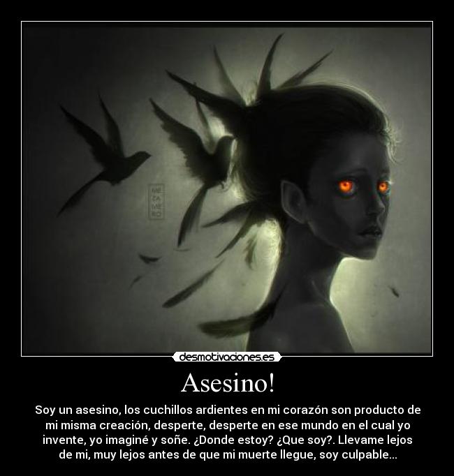 Asesino! - Soy un asesino, los cuchillos ardientes en mi corazón son producto de
mi misma creación, desperte, desperte en ese mundo en el cual yo
invente, yo imaginé y soñe. ¿Donde estoy? ¿Que soy?. Llevame lejos
de mi, muy lejos antes de que mi muerte llegue, soy culpable...