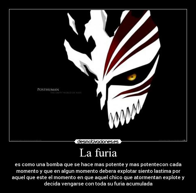 La furia - es como una bomba que se hace mas potente y mas potentecon cada
momento y que en algun momento debera explotar siento lastima por
aquel que este el momento en que aquel chico que atormentan explote y
decida vengarse con toda su furia acumulada
