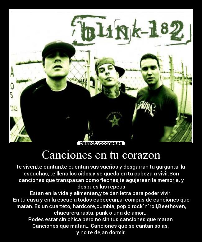 Canciones en tu corazon - te viven,te cantan,te cuentan sus sueños y desgarran tu garganta, la
escuchas, te llena los oidos,y se queda en tu cabeza a vivir.Son
canciones que transpasan como flechas,te agujerean la memoria, y
despues las repetís
Estan en la vida y alimentan,y te dan letra para poder vivir.
En tu casa y en la escuela todos cabecean,al compas de canciones que
matan. Es un cuarteto, hardcore,cumbia, pop o rock´n´roll,Beethoven,
chacarera,rasta, punk o una de amor...
Podes estar sin chica pero no sin tus canciones que matan
Canciones que matan... Canciones que se cantan solas,
y no te dejan dormir.