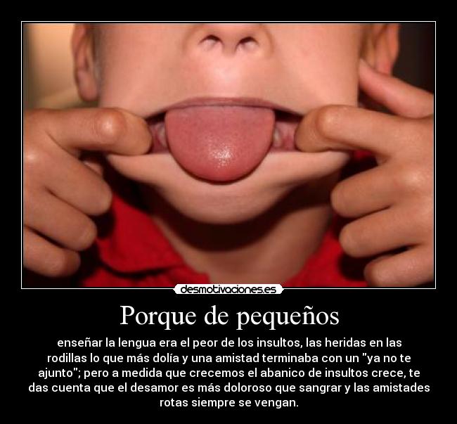 Porque de pequeños - enseñar la lengua era el peor de los insultos, las heridas en las
rodillas lo que más dolía y una amistad terminaba con un ya no te
ajunto; pero a medida que crecemos el abanico de insultos crece, te
das cuenta que el desamor es más doloroso que sangrar y las amistades
rotas siempre se vengan.