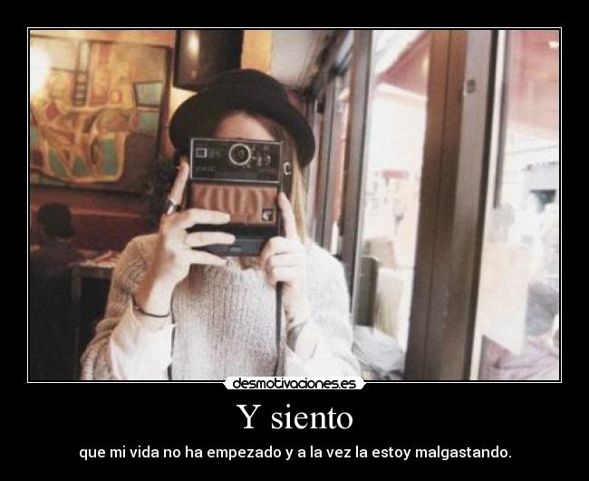 Y siento - que mi vida no ha empezado y a la vez la estoy malgastando.