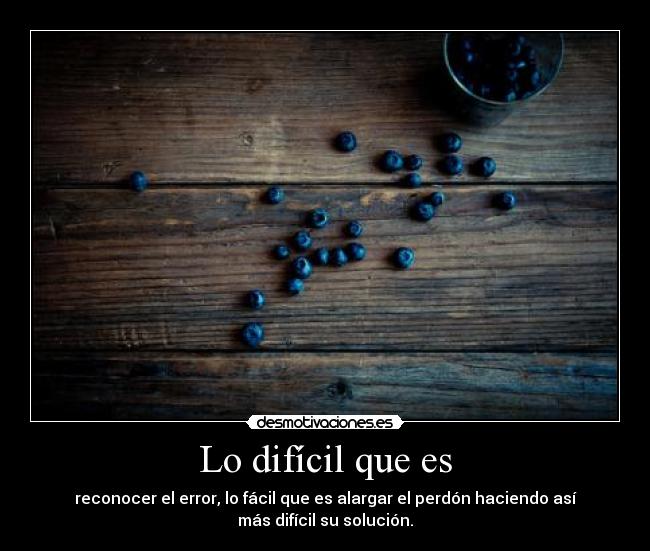 Lo difícil que es - reconocer el error, lo fácil que es alargar el perdón haciendo así
más difícil su solución.
