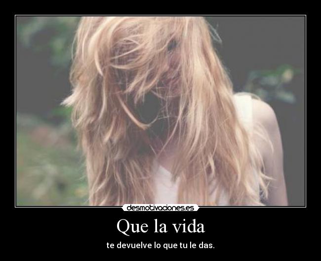 Que la vida - te devuelve lo que tu le das.