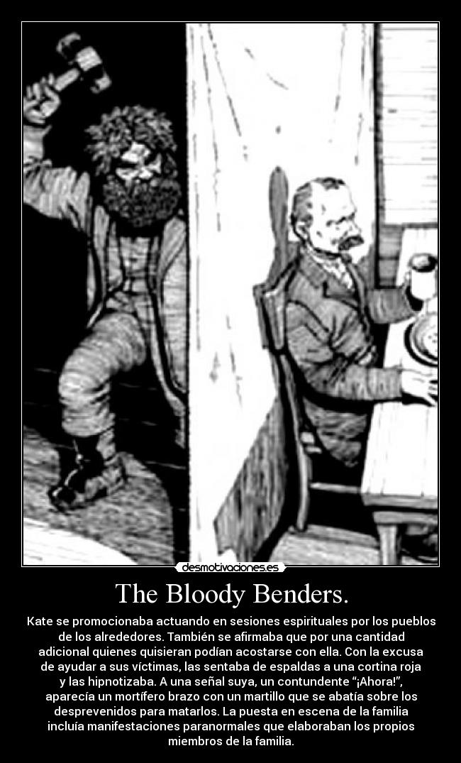 The Bloody Benders. - Kate se promocionaba actuando en sesiones espirituales por los pueblos
de los alrededores. También se afirmaba que por una cantidad
adicional quienes quisieran podían acostarse con ella. Con la excusa
de ayudar a sus víctimas, las sentaba de espaldas a una cortina roja
y las hipnotizaba. A una señal suya, un contundente “¡Ahora!”,
aparecía un mortífero brazo con un martillo que se abatía sobre los
desprevenidos para matarlos. La puesta en escena de la familia
incluía manifestaciones paranormales que elaboraban los propios
miembros de la familia.