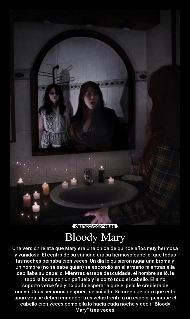 Bloody Mary - Una versión relata que Mary era una chica de quince años muy hermosa
y vanidosa. El centro de su vanidad era su hermoso cabello, que todas
las noches peinaba cien veces. Un día le quisieron jugar una broma y
un hombre (no se sabe quién) se escondió en el armario mientras ella
cepillaba su cabello. Mientras estaba descuidada, el hombre salió, le
tapó la boca con un pañuelo y le cortó todo el cabello. Ella no
soportó verse fea y no pudo esperar a que el pelo le creciera de
nuevo. Unas semanas después, se suicidó. Se cree que para que ésta
aparezca se deben encender tres velas frente a un espejo, peinarse el
cabello cien veces como ella lo hacía cada noche y decir Bloody
Mary tres veces.