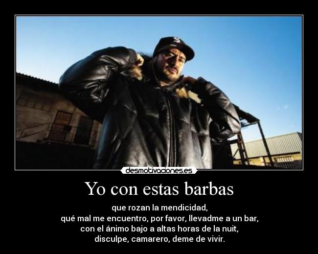 Yo con estas barbas - que rozan la mendicidad,
qué mal me encuentro, por favor, llevadme a un bar,
con el ánimo bajo a altas horas de la nuit,
disculpe, camarero, deme de vivir.