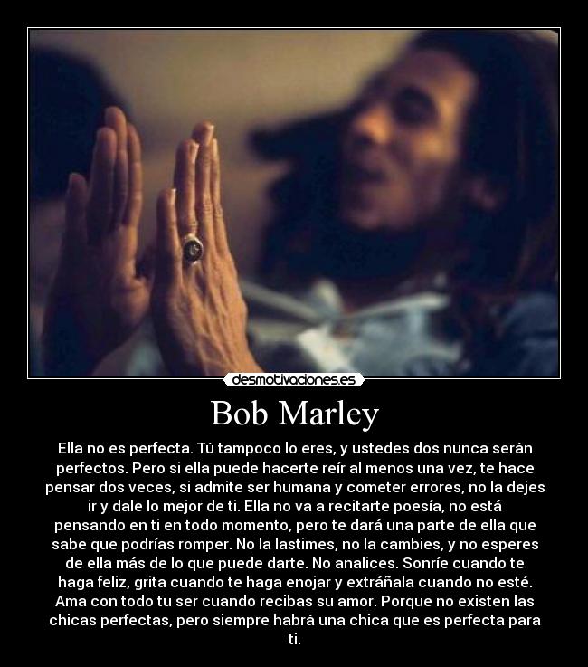 Bob Marley - Ella no es perfecta. Tú tampoco lo eres, y ustedes dos nunca serán
perfectos. Pero si ella puede hacerte reír al menos una vez, te hace
pensar dos veces, si admite ser humana y cometer errores, no la dejes
ir y dale lo mejor de ti. Ella no va a recitarte poesía, no está
pensando en ti en todo momento, pero te dará una parte de ella que
sabe que podrías romper. No la lastimes, no la cambies, y no esperes
de ella más de lo que puede darte. No analices. Sonríe cuando te
haga feliz, grita cuando te haga enojar y extráñala cuando no esté.
Ama con todo tu ser cuando recibas su amor. Porque no existen las
chicas perfectas, pero siempre habrá una chica que es perfecta para
ti.