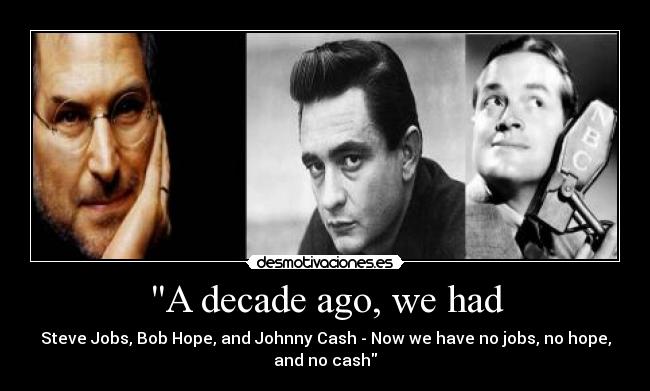 A decade ago, we had - Steve Jobs, Bob Hope, and Johnny Cash - Now we have no jobs, no hope,
and no cash