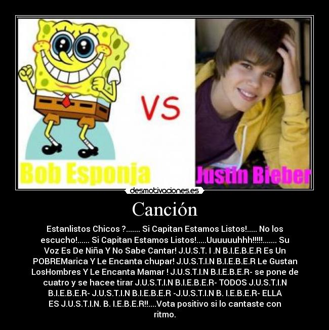 Canción - Estanlistos Chicos ?....... Si Capitan Estamos Listos!..... No los
escucho!...... Si Capitan Estamos Listos!.....Uuuuuuhhh!!!!!....... Su
Voz Es De Niña Y No Sabe Cantar! J.U.S.T. I .N B.I.E.B.E.R Es Un
POBREMarica Y Le Encanta chupar! J.U.S.T.I.N B.I.E.B.E.R Le Gustan
LosHombres Y Le Encanta Mamar ! J.U.S.T.I.N B.I.E.B.E.R- se pone de
cuatro y se hacee tirar J.U.S.T.I.N B.I.E.B.E.R- TODOS J.U.S.T.I.N
B.I.E.B.E.R- J.U.S.T.I.N B.I.E.B.E.R -J.U.S.T.I.N B. I.E.B.E.R- ELLA
ES J.U.S.T.I.N. B. I.E.B.E.R!!....Vota positivo si lo cantaste con
ritmo.