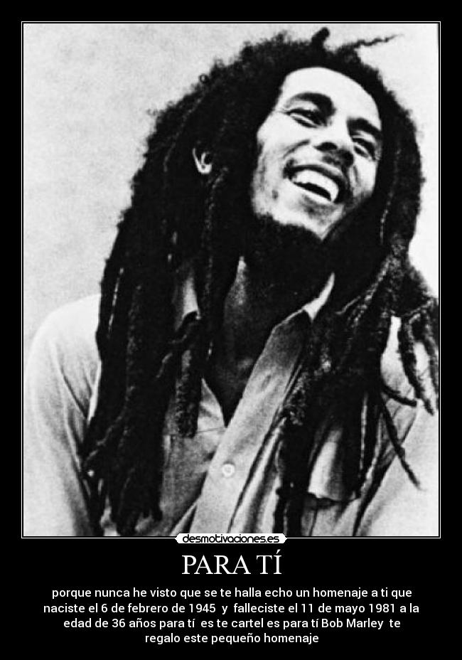 PARA TÍ - porque nunca he visto que se te halla echo un homenaje a ti que
naciste el 6 de febrero de 1945  y  falleciste el 11 de mayo 1981 a la
edad de 36 años para tí  es te cartel es para tí Bob Marley  te
regalo este pequeño homenaje