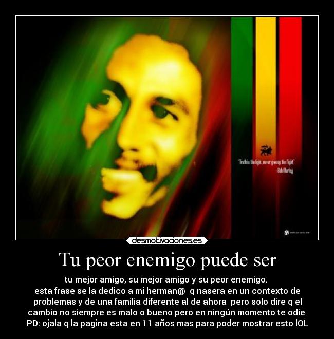 Tu peor enemigo puede ser - tu mejor amigo, su mejor amigo y su peor enemigo. 
esta frase se la dedico a mi herman@  q nasera en un contexto de
problemas y de una familia diferente al de ahora  pero solo dire q el
cambio no siempre es malo o bueno pero en ningún momento te odie 
PD: ojala q la pagina esta en 11 años mas para poder mostrar esto lOL