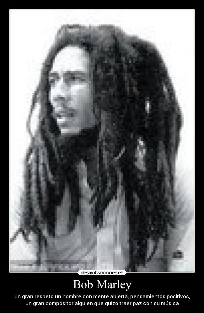 Bob Marley - un gran respeto un hombre con mente abierta, pensamientos positivos,
un gran compositor alguien que quizo traer paz con su música