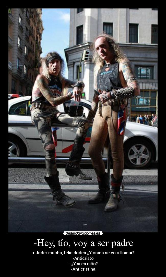 -Hey, tío, voy a ser padre - + Joder macho, felicidades.¿Y como se va a llamar?
-Anticristo
+¿Y si es niña?
-Anticristina