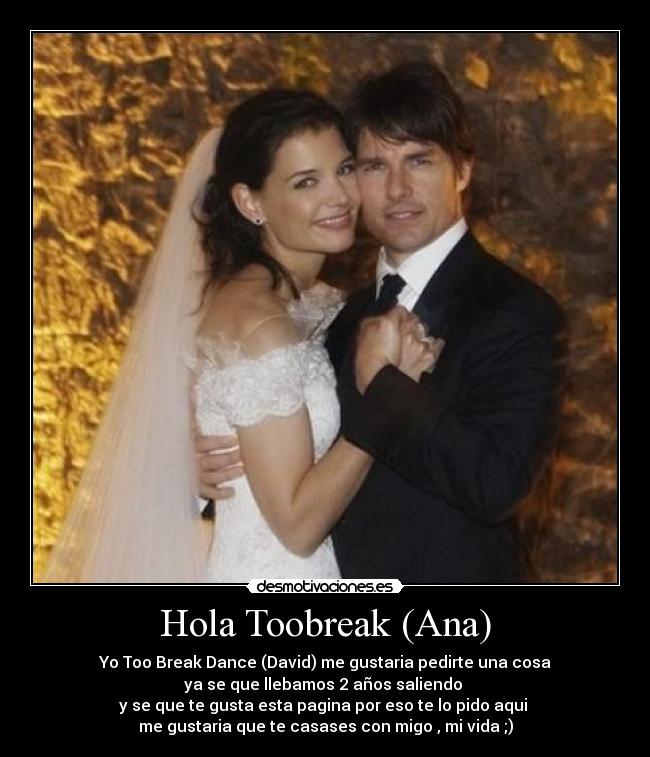 Hola Toobreak (Ana) - Yo Too Break Dance (David) me gustaria pedirte una cosa
ya se que llebamos 2 años saliendo 
y se que te gusta esta pagina por eso te lo pido aqui 
me gustaria que te casases con migo , mi vida ;)