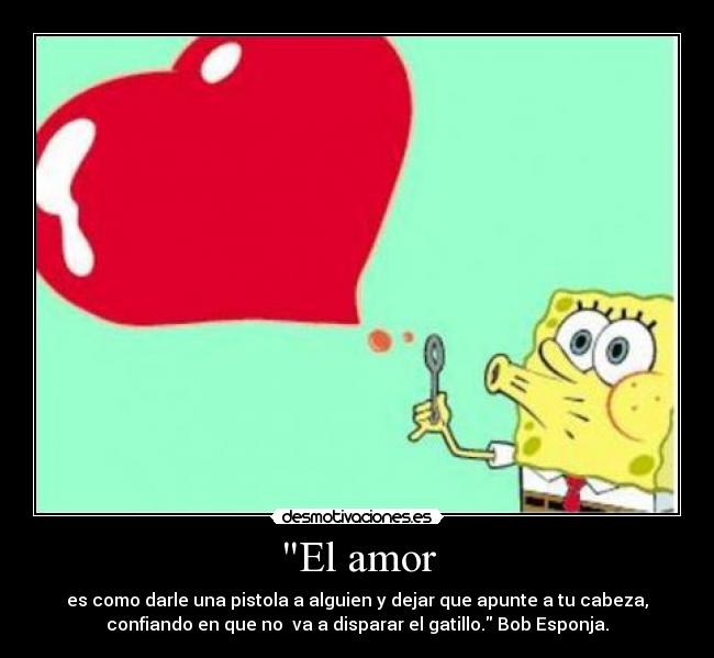 El amor - es como darle una pistola a alguien y dejar que apunte a tu cabeza,
confiando en que no va a disparar el gatillo. Bob Esponja.
