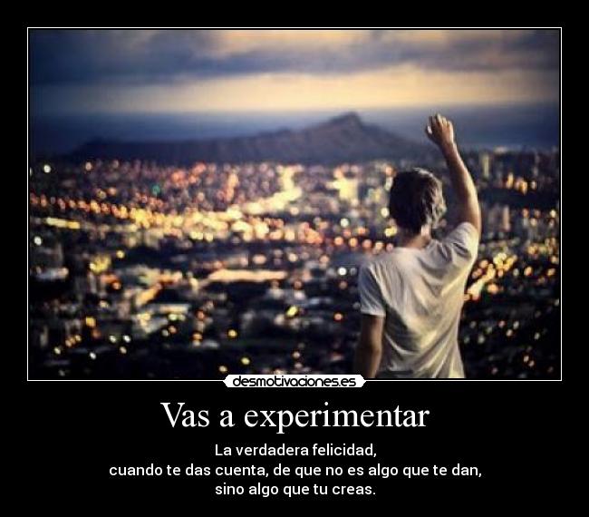 Vas a experimentar - La verdadera felicidad,
cuando te das cuenta, de que no es algo que te dan,
sino algo que tu creas.