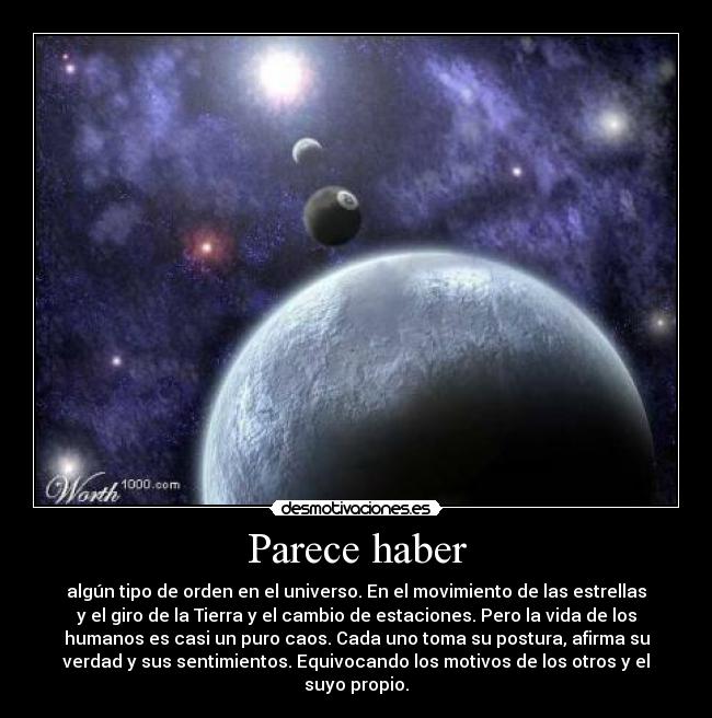 Parece haber - algún tipo de orden en el universo. En el movimiento de las estrellas
y el giro de la Tierra y el cambio de estaciones. Pero la vida de los
humanos es casi un puro caos. Cada uno toma su postura, afirma su
verdad y sus sentimientos. Equivocando los motivos de los otros y el
suyo propio.