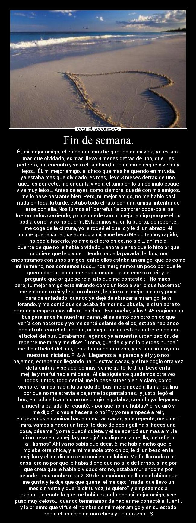 Fin de semana. - Él, mi mejor amigo, el chico que mas he querido en mi vida, ya estaba
más que olvidado, es más, llevo 3 meses detras de uno, que... es
perfecto, me encanta y yo a él tambien,lo unico malo esque vive muy
lejos... Él, mi mejor amigo, el chico que mas he querido en mi vida,
ya estaba más que olvidado, es más, llevo 3 meses detras de uno,
que... es perfecto, me encanta y yo a él tambien,lo unico malo esque
vive muy lejos... Antes de ayer, como siempre, quedé con mis amigos,
me lo pasé bastante bien. Pero, mi mejor amigo, no me habló casi
nada en toda la tarde, estubo todo el rato con una amiga, intentando
liarse con ella. Nos fuimos al carrefur a comprar coca-cola, se
fueron todos corriendo, yo me quedé con mi mejor amigo porque él no
podía correr y yo no quería. Estabamos ya en la puerta, de repente,
me coge de la cintura, yo le rodeé el cuello y le di un abrazo, él
no me quería soltar, se acercó a mi, y me besó.Me quite muy rapido,
no podía hacerlo, yo amo a el otro chico, no a él... ahí me di
cuenta de que no le habia olvidado... ahora pienso que lo hizo or que
no quiere que le olvide...  Iendo hacia la parada del bus, nos
encontramos con unos amigos, entre ellos estaba un amigo, que es como
mi hermano, nos contamos todo... nos marginamos un poco por que le
quería contar lo que me habia asado... él se emezó a reir y le
pregunte que or que se reía, a lo que me contestó :  No mires,
pero, tu mejor amigo esta mirando como un loco a ver lo que hacemos
me empecé a reir y le di un abrazo, le miré a mi mejor amigo y puso
cara de enfadado, cuando ya dejé de abrazar a mi amigo, le vi
llorando, y me contó que se acaba de morir su abuela, le di un abrazo
enorme y empezamos allorar los dos... Esa noche, a las 9:45 cogimos un
bus para irnos ha nuestras casas, él se sento con otro chico que
venía con nosotros y yo me senté delante de ellos, estube hablando
todo el rato con el otro chico, mi mejor amigo estaba entretenido con
el ticket del bus. Estabamos llegando ya a nuestra urbanización, de
repente me mira y me dice:  Toma, guardalo y no lo pierdas nunca
me dio el ticket del bus, tenía forma de corazón, y estaba subrayado
nuestras iniciales, P  & A . Llegamos a la parada y él y yo nos
bajamos, estabamos llegando ha nuestras casas, y el me cogió otra vez
de la cintura y se acercó más, yo me quite, le di un beso en la
mejilla y me fui hacia mi casa.  Al día siguiente quedamos otra vez
todos juntos, todo genial, me lo pasé super bien, y claro, como
siempre, fuimos hacia la parada del bus, me empezó a llamar gallina
por que no me atrevia a bajarme los pantalones.. y justo llegó el
bus, en todo ell camino no me dirigió la palabra, cuando ya llegamos
a nuestra parada, le regunté: ¿ por que no me hablas? el se giró y
me dijo : lo vas a hacer si o no? y yo me empecé a reir,
empezamos a caminar hacia nuestras casas, y de repente, me dice: 
mira, vamos a hacer un trato, te dejo de decir gallina si haces una
cosa, bésame yo me quedé quieta, y el se acercó aun mas a mi, le
di un beso en la mejilla y me dijo no digo en la mejilla, me refiero
a .. liarnos Ahí ya no sabía que decir, él me habia dicho que le
molaba otra chica, y a mi me mola otro chico, le di un beso en la
mejillaa y el me dio otro eso casi en los labios. Me fui llorando a mi
casa, ero no por que le habia dicho que no a lo de liarnos, si no por
que creía que le habia olvidado ero no, estaba muriendome por
besarle... esa noche a las 2: 30 de la mañana me llamo el chico que
me gusta y le dije que que queria, el me dijo:  nada, que llevo un
mes sin verte y quería oir tu voz, te quiero y empezamos a
hablar... le conté lo que me habia pasado con mi mejor amigo, y se
puso muy celoso... cuando terminamos de hablar me conecté al tuenti,
y lo priemro que vi fue el nombre de mi mejor amigo y en su estado
ponia el nombre de una chica y un corazón.. :$