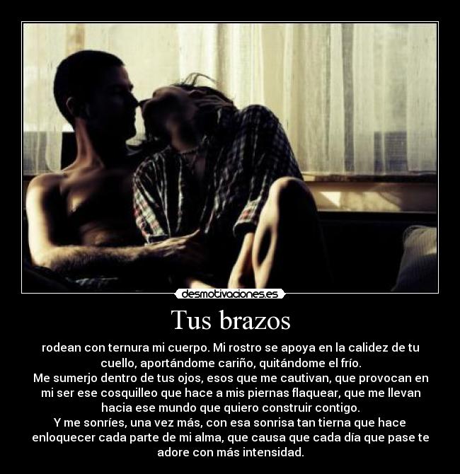 Tus brazos - rodean con ternura mi cuerpo. Mi rostro se apoya en la calidez de tu
cuello, aportándome cariño, quitándome el frío.
Me sumerjo dentro de tus ojos, esos que me cautivan, que provocan en
mi ser ese cosquilleo que hace a mis piernas flaquear, que me llevan
hacia ese mundo que quiero construir contigo.
Y me sonríes, una vez más, con esa sonrisa tan tierna que hace
enloquecer cada parte de mi alma, que causa que cada día que pase te
adore con más intensidad.