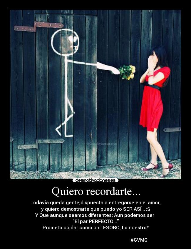 Quiero recordarte... - Todavia queda gente,dispuesta a entregarse en el amor,
y quiero demostrarte que puedo yo SER ASÍ... :$
Y Que aunque seamos diferentes; Aun podemos ser
El par PERFECTO...
Prometo cuidar como un TESORO, Lo nuestro*
#GVMG