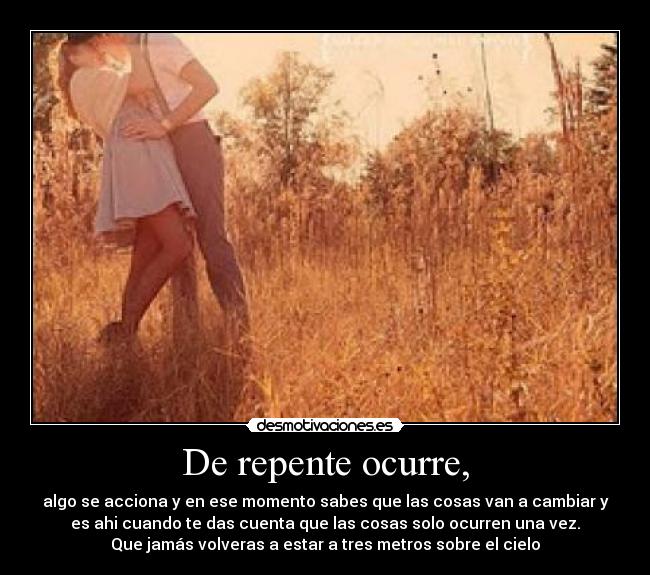De repente ocurre, - algo se acciona y en ese momento sabes que las cosas van a cambiar y
es ahi cuando te das cuenta que las cosas solo ocurren una vez.
Que jamás volveras a estar a tres metros sobre el cielo