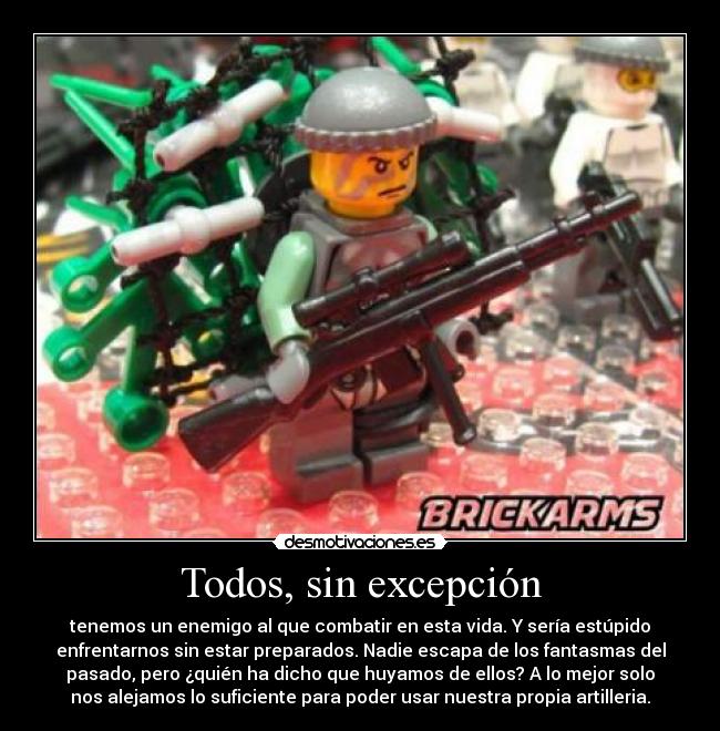 Todos, sin excepción - tenemos un enemigo al que combatir en esta vida. Y sería estúpido
enfrentarnos sin estar preparados. Nadie escapa de los fantasmas del
pasado, pero ¿quién ha dicho que huyamos de ellos? A lo mejor solo
nos alejamos lo suficiente para poder usar nuestra propia artilleria.