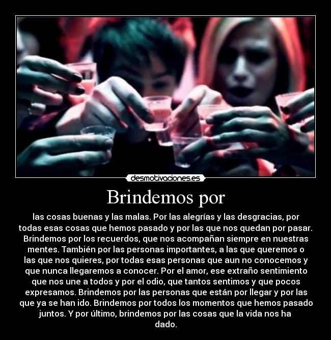 Brindemos por - las cosas buenas y las malas. Por las alegrías y las desgracias, por
todas esas cosas que hemos pasado y por las que nos quedan por pasar.
Brindemos por los recuerdos, que nos acompañan siempre en nuestras
mentes. También por las personas importantes, a las que queremos o
las que nos quieres, por todas esas personas que aun no conocemos y
que nunca llegaremos a conocer. Por el amor, ese extraño sentimiento
que nos une a todos y por el odio, que tantos sentimos y que pocos
expresamos. Brindemos por las personas que están por llegar y por las
que ya se han ido. Brindemos por todos los momentos que hemos pasado
juntos. Y por último, brindemos por las cosas que la vida nos ha
dado.