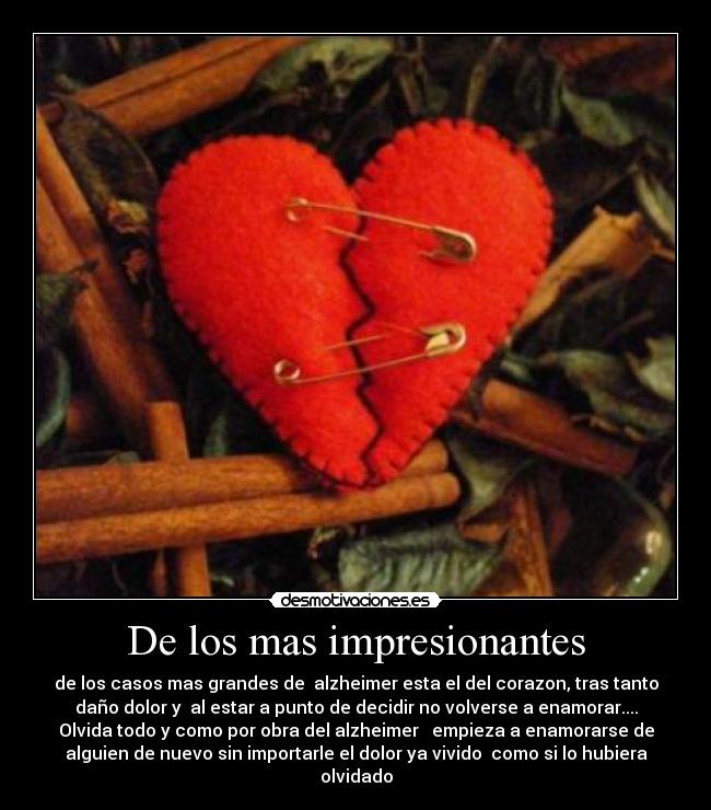 De los mas impresionantes - de los casos mas grandes de alzheimer esta el del corazon, tras tanto
daño dolor y al estar a punto de decidir no volverse a enamorar....
Olvida todo y como por obra del alzheimer empieza a enamorarse de
alguien de nuevo sin importarle el dolor ya vivido como si lo hubiera
olvidado