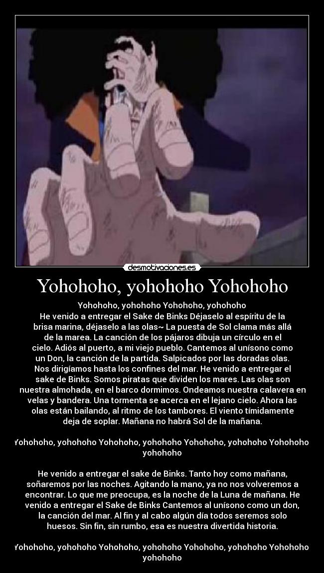 Yohohoho, yohohoho Yohohoho - Yohohoho, yohohoho Yohohoho, yohohoho
He venido a entregar el Sake de Binks Déjaselo al espíritu de la
brisa marina, déjaselo a las olas~ La puesta de Sol clama más allá
de la marea. La canción de los pájaros dibuja un círculo en el
cielo. Adiós al puerto, a mi viejo pueblo. Cantemos al unísono como
un Don, la canción de la partida. Salpicados por las doradas olas.
Nos dirigíamos hasta los confines del mar. He venido a entregar el
sake de Binks. Somos piratas que dividen los mares. Las olas son
nuestra almohada, en el barco dormimos. Ondeamos nuestra calavera en
velas y bandera. Una tormenta se acerca en el lejano cielo. Ahora las
olas están bailando, al ritmo de los tambores. El viento tímidamente
deja de soplar. Mañana no habrá Sol de la mañana.
Yohohoho, yohohoho Yohohoho, yohohoho Yohohoho, yohohoho Yohohoho,
yohohoho
He venido a entregar el sake de Binks. Tanto hoy como mañana,
soñaremos por las noches. Agitando la mano, ya no nos volveremos a
encontrar. Lo que me preocupa, es la noche de la Luna de mañana. He
venido a entregar el Sake de Binks Cantemos al unísono como un don,
la canción del mar. Al fin y al cabo algún día todos seremos solo
huesos. Sin fin, sin rumbo, esa es nuestra divertida historia.
Yohohoho, yohohoho Yohohoho, yohohoho Yohohoho, yohohoho Yohohoho,
yohohoho