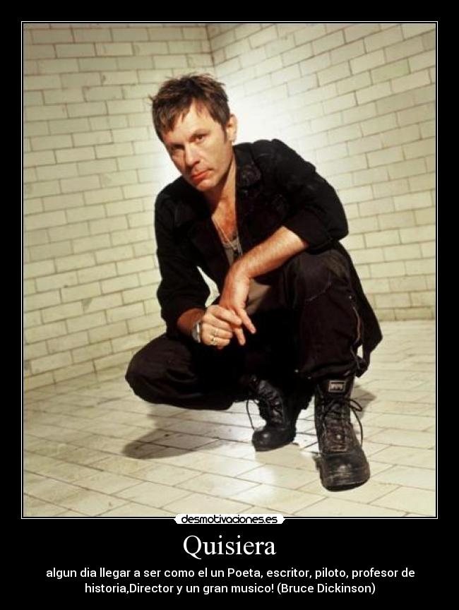 Quisiera - algun dia llegar a ser como el un Poeta, escritor, piloto, profesor de
historia,Director y un gran musico! (Bruce Dickinson)