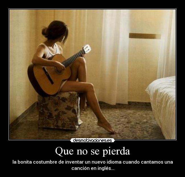 Que no se pierda - la bonita costumbre de inventar un nuevo idioma cuando cantamos una
canción en inglés...