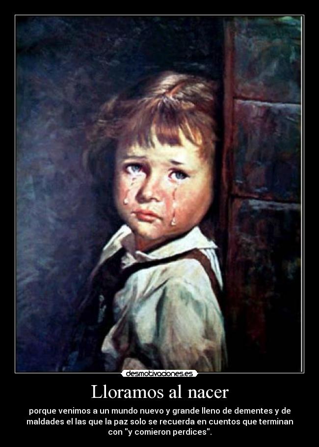 Lloramos al nacer - porque venimos a un mundo nuevo y grande lleno de dementes y de
maldades el las que la paz solo se recuerda en cuentos que terminan
con y comieron perdices.