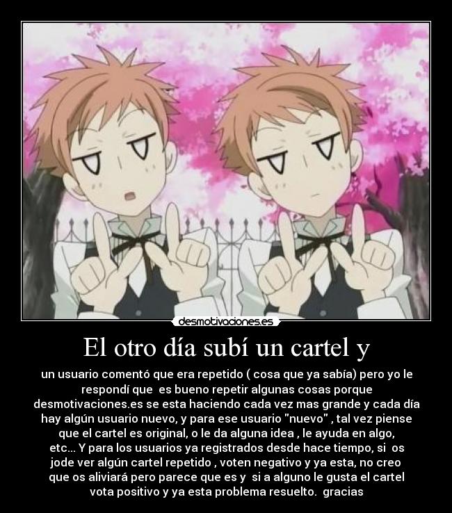El otro día subí un cartel y - un usuario comentó que era repetido ( cosa que ya sabía) pero yo le
respondí que es bueno repetir algunas cosas porque
desmotivaciones.es se esta haciendo cada vez mas grande y cada día
hay algún usuario nuevo, y para ese usuario nuevo , tal vez piense
que el cartel es original, o le da alguna idea , le ayuda en algo,
etc... Y para los usuarios ya registrados desde hace tiempo, si os
jode ver algún cartel repetido , voten negativo y ya esta, no creo
que os aliviará pero parece que es y si a alguno le gusta el cartel
vota positivo y ya esta problema resuelto. gracias