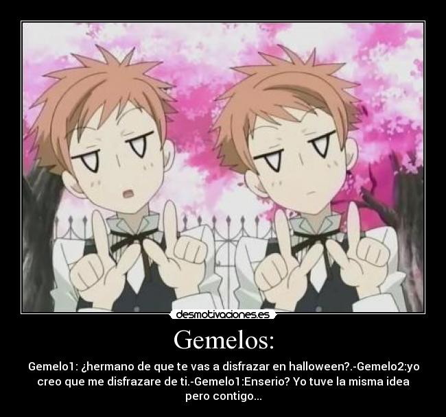 Gemelos: - Gemelo1: ¿hermano de que te vas a disfrazar en halloween?.-Gemelo2:yo
creo que me disfrazare de ti.-Gemelo1:Enserio? Yo tuve la misma idea
pero contigo...