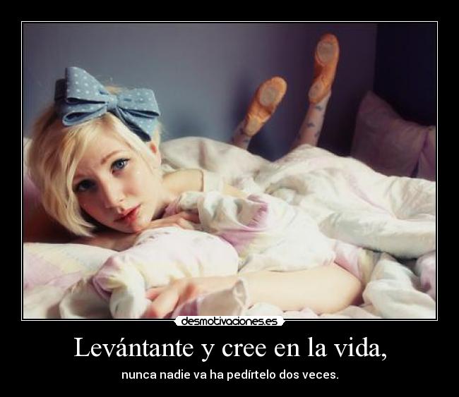 Levántante y cree en la vida, - nunca nadie va ha pedírtelo dos veces.