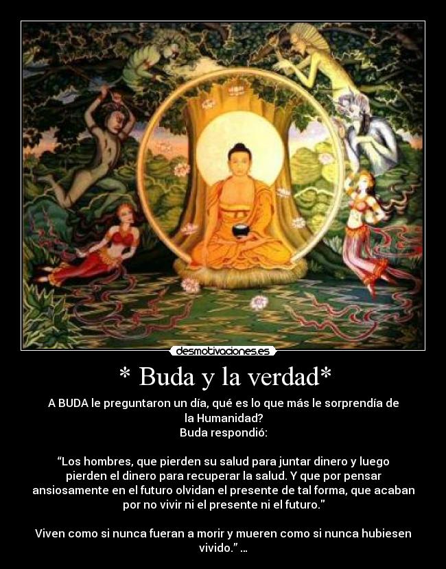 * Buda y la verdad* - A BUDA le preguntaron un día, qué es lo que más le sorprendía de
la Humanidad?
Buda respondió:

“Los hombres, que pierden su salud para juntar dinero y luego
pierden el dinero para recuperar la salud. Y que por pensar
ansiosamente en el futuro olvidan el presente de tal forma, que acaban
por no vivir ni el presente ni el futuro.

Viven como si nunca fueran a morir y mueren como si nunca hubiesen
vivido.” …