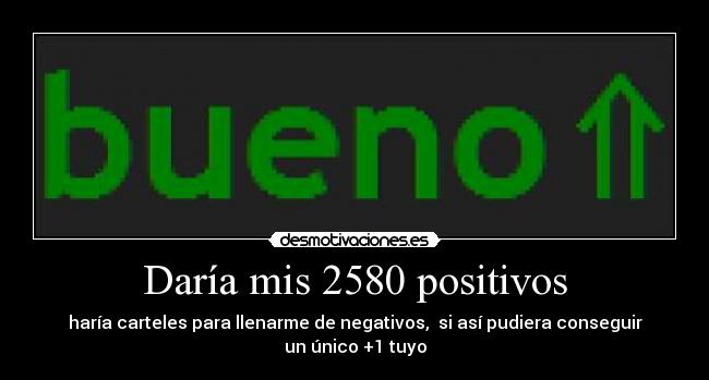 Daría mis 2580 positivos - haría carteles para llenarme de negativos,  si así pudiera conseguir un único +1 tuyo