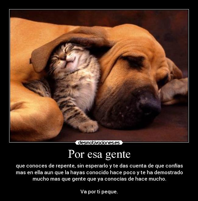 Por esa gente - que conoces de repente, sin esperarlo y te das cuenta de que confías
mas en ella aun que la hayas conocido hace poco y te ha demostrado
mucho mas que gente que ya conocías de hace mucho.

Va por ti peque.