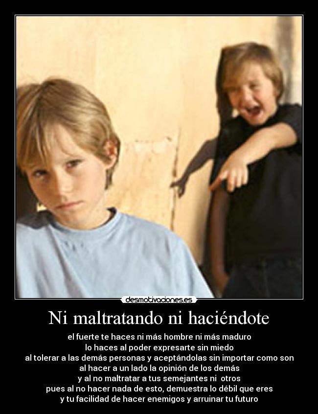 Ni maltratando ni haciéndote - el fuerte te haces ni más hombre ni más maduro
lo haces al poder expresarte sin miedo
al tolerar a las demás personas y aceptándolas sin importar como son
al hacer a un lado la opinión de los demás
y al no maltratar a tus semejantes ni  otros
pues al no hacer nada de esto, demuestra lo débil que eres
y tu facilidad de hacer enemigos y arruinar tu futuro