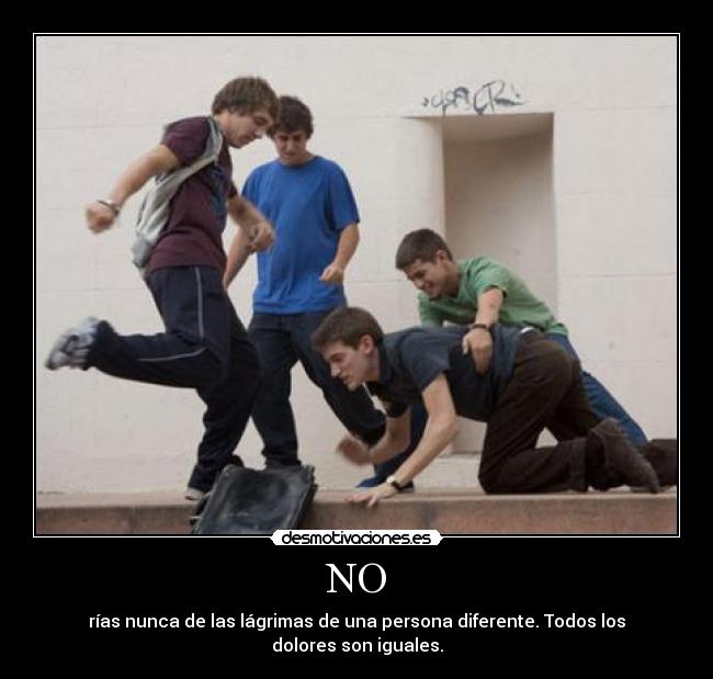 NO - rías nunca de las lágrimas de una persona diferente. Todos los dolores son iguales.