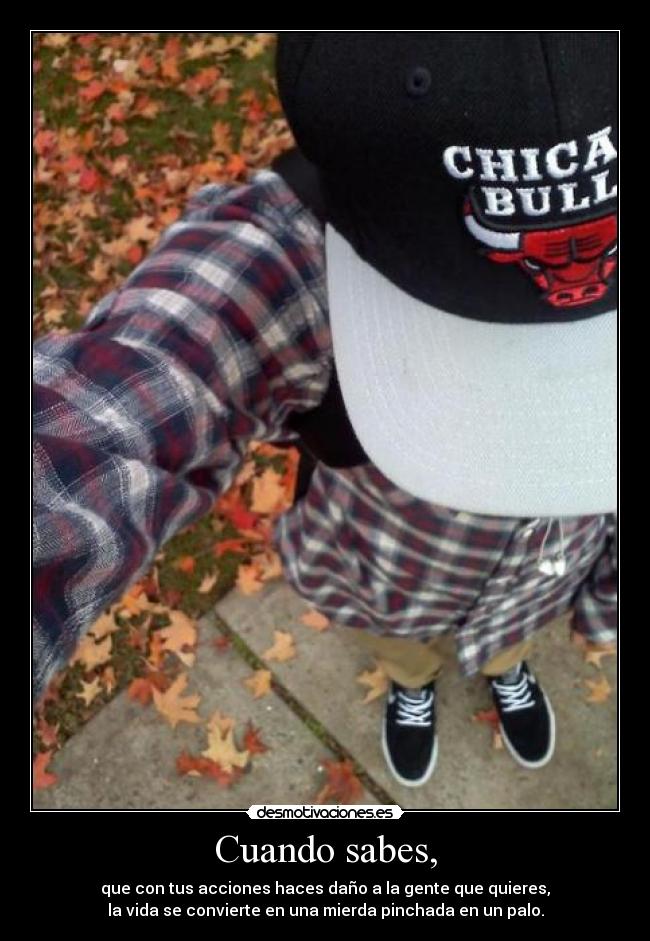 Cuando sabes, - que con tus acciones haces daño a la gente que quieres,
la vida se convierte en una mierda pinchada en un palo.