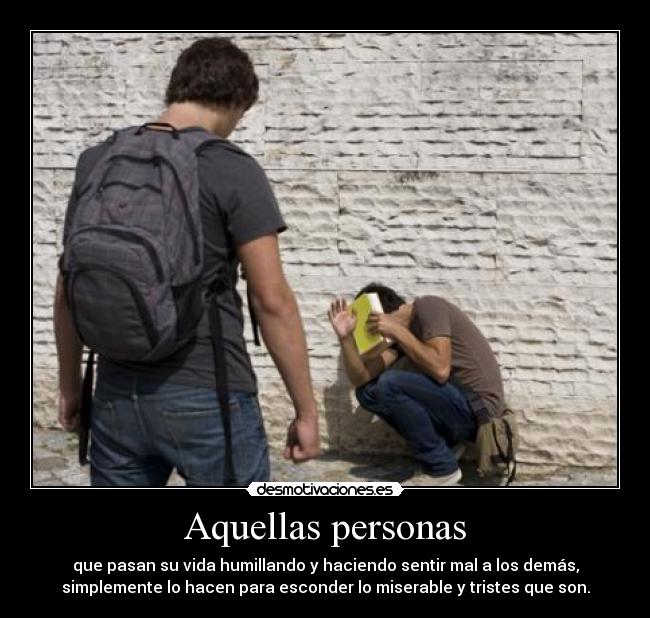 Aquellas personas - que pasan su vida humillando y haciendo sentir mal a los demás,
simplemente lo hacen para esconder lo miserable y tristes que son.