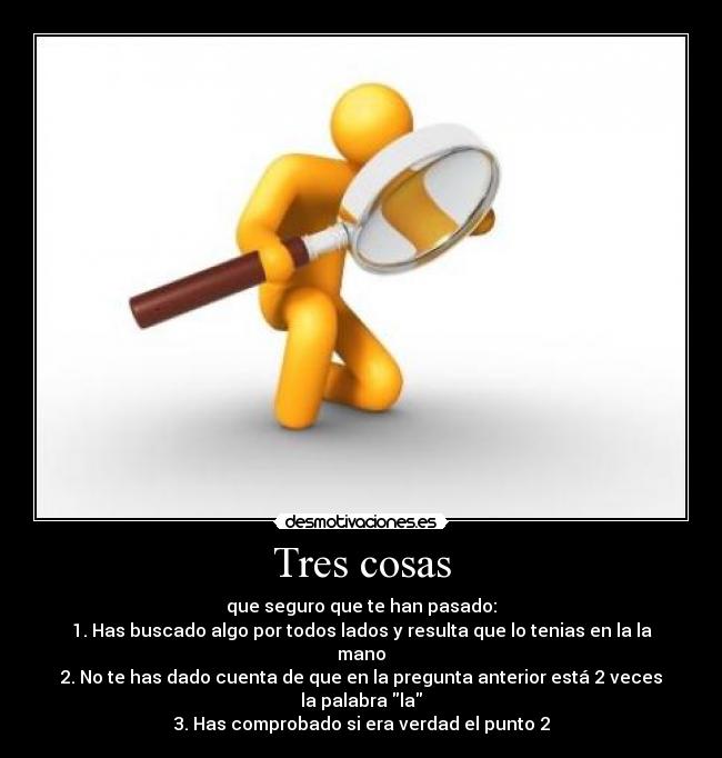 Tres cosas - que seguro que te han pasado:
1. Has buscado algo por todos lados y resulta que lo tenias en la la mano
2. No te has dado cuenta de que en la pregunta anterior está 2 veces la palabra la
3. Has comprobado si era verdad el punto 2