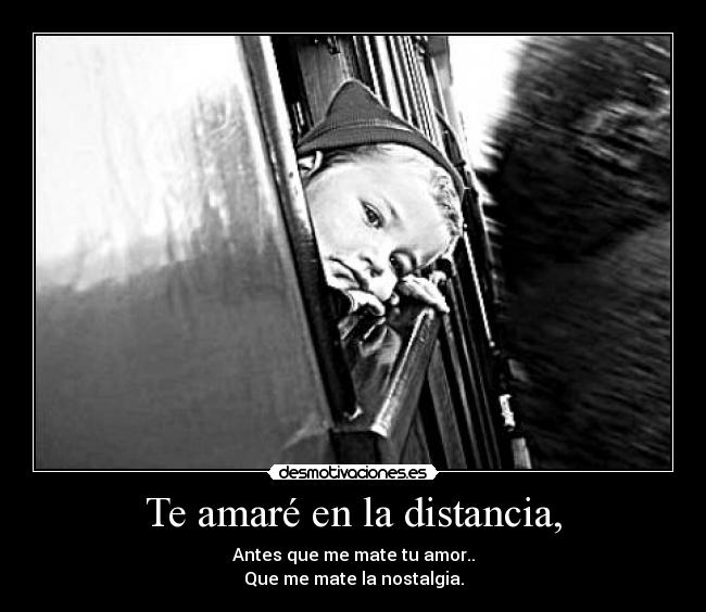 Te amaré en la distancia, - Antes que me mate tu amor..
Que me mate la nostalgia.