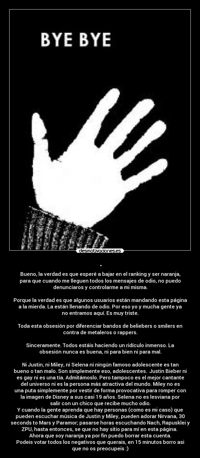 . - Bueno, la verdad es que esperé a bajar en el ranking y ser naranja,
para que cuando me lleguen todos los mensajes de odio, no puedo
denunciaros y controlarme a mi misma.
Porque la verdad es que algunos usuarios están mandando esta página
a la mierda. La están llenando de odio. Por eso yo y mucha gente ya
no entramos aquí. Es muy triste.
Toda esta obsesión por diferenciar bandos de beliebers o smilers en
contra de metaleros o rappers.
Sinceramente. Todos estáis haciendo un ridículo inmenso. La
obsesión nunca es buena, ni para bien ni para mal.
Ni Justin, ni Miley, ni Selena ni ningún famoso adolescente es tan
bueno o tan malo. Son simplemente eso, adolescentes. Justin Bieber ni
es gay ni es una tía. Admitámoslo. Pero tampoco es el mejor cantante
del universo ni es la persona más atractiva del mundo. Miley no es
una puta simplemente por vestir de forma provocativa para romper con
la imagen de Disney a sus casi 19 años. Selena no es lesviana por
salir con un chico que recibe mucho odio.
Y cuando la gente aprenda que hay personas (como es mi caso) que
pueden escuchar música de Justin y Miley, pueden adorar Nirvana, 30
seconds to Mars y Paramor; pasarse horas escuchando Nach, Rapusklei y
ZPU, hasta entonces, se que no hay sitio para mí en esta página.
Ahora que soy naranja ya por fin puedo borrar esta cuenta.
Podeis votar todos los negativos que querais, en 15 minutos borro asi
que no os preocupeis :)
