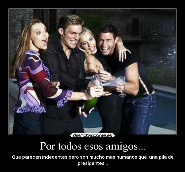 Por todos esos amigos... - Que parecen indecentes pero son mucho mas humanos que una pila de
presidentes...