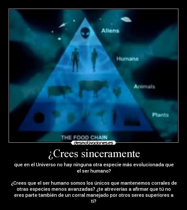 ¿Crees sinceramente - que en el Universo no hay ninguna otra especie más evolucionada que
el ser humano?
¿Crees que el ser humano somos los únicos que mantenemos corrales de
otras especies menos avanzadas? ¿te atreverías a afirmar que tú no
eres parte también de un corral manejado por otros seres superiores a
ti?
