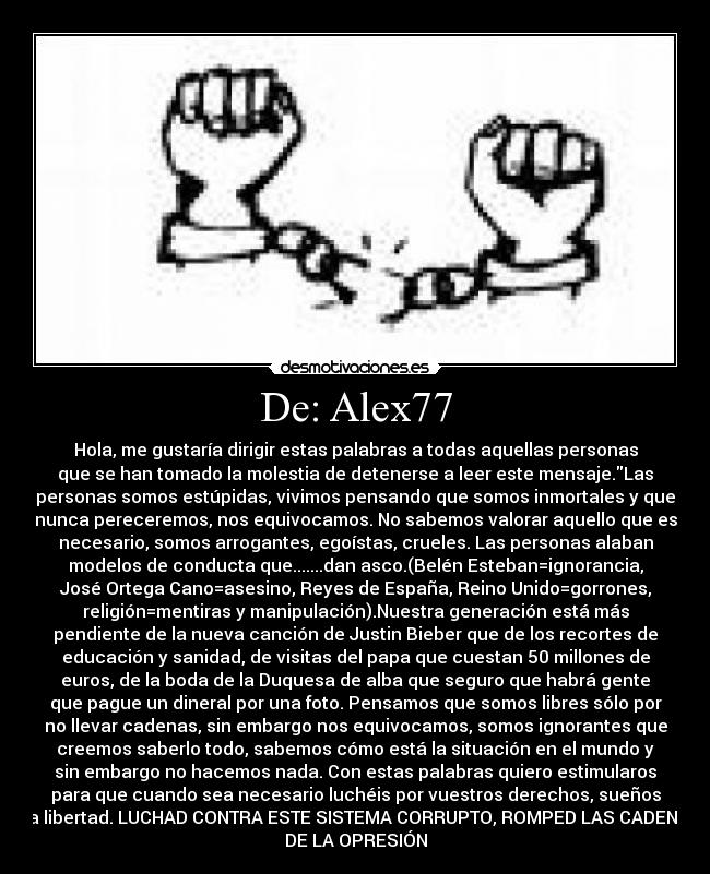 De: Alex77 - Hola, me gustaría dirigir estas palabras a todas aquellas personas
que se han tomado la molestia de detenerse a leer este mensaje.Las
personas somos estúpidas, vivimos pensando que somos inmortales y que
nunca pereceremos, nos equivocamos. No sabemos valorar aquello que es
necesario, somos arrogantes, egoístas, crueles. Las personas alaban
modelos de conducta que.......dan asco.(Belén Esteban=ignorancia,
José Ortega Cano=asesino, Reyes de España, Reino Unido=gorrones,
religión=mentiras y manipulación).Nuestra generación está más
pendiente de la nueva canción de Justin Bieber que de los recortes de
educación y sanidad, de visitas del papa que cuestan 50 millones de
euros, de la boda de la Duquesa de alba que seguro que habrá gente
que pague un dineral por una foto. Pensamos que somos libres sólo por
no llevar cadenas, sin embargo nos equivocamos, somos ignorantes que
creemos saberlo todo, sabemos cómo está la situación en el mundo y
sin embargo no hacemos nada. Con estas palabras quiero estimularos
para que cuando sea necesario luchéis por vuestros derechos, sueños
y la libertad. LUCHAD CONTRA ESTE SISTEMA CORRUPTO, ROMPED LAS CADENAS
DE LA OPRESIÓN