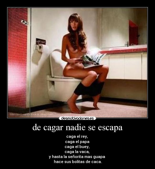 de cagar nadie se escapa - caga el rey, 
caga el papa 
caga el buey, 
caga la vaca, 
y hasta la señorita mas guapa 
hace sus bolitas de caca.